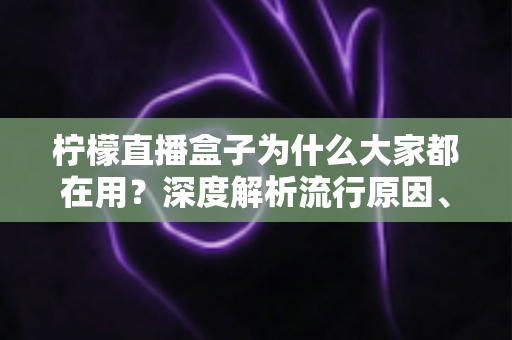 柠檬直播盒子为什么大家都在用？深度解析流行原因、核心优势与使用注意事项