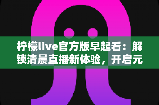 柠檬live官方版早起看：解锁清晨直播新体验，开启元气满满每一天