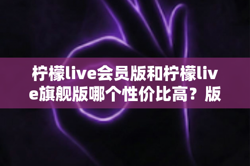 柠檬live会员版和柠檬live旗舰版哪个性价比高？版本差异、使用场景与选购建议全解析