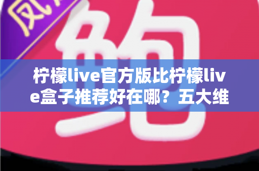 柠檬live官方版比柠檬live盒子推荐好在哪?五大维度深度对比,看完再下载不踩坑 柠檬live官方版比柠檬live盒子推荐好在哪?五大维度深度对比,看完再下载不踩坑
