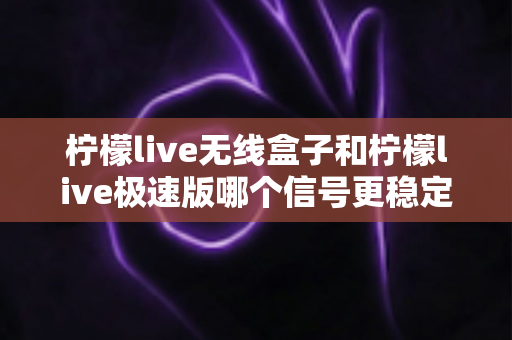 柠檬live无线盒子和柠檬live极速版哪个信号更稳定？深度对比评测帮你选对直播设备