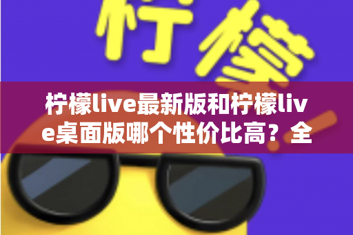 柠檬live最新版和柠檬live桌面版哪个性价比高？全方位深度对比测评与选购指南