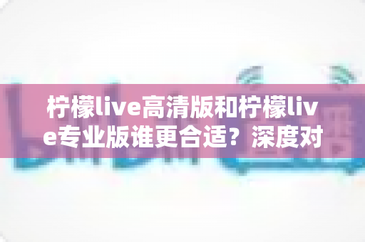 柠檬live高清版和柠檬live专业版谁更合适？深度对比分析帮你选对版本
