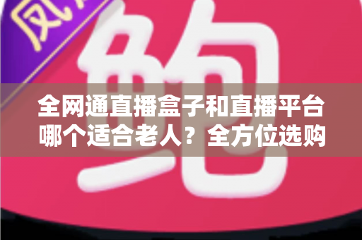 全网通直播盒子和直播平台哪个适合老人？全方位选购指南助您轻松决策