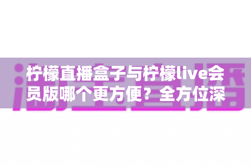 柠檬直播盒子与柠檬live会员版哪个更方便？全方位深度对比评测，帮你选出最省心的直播观看方案