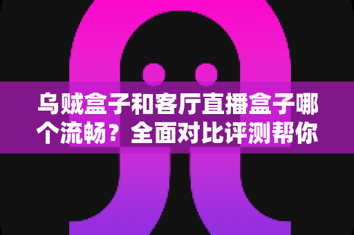 乌贼盒子和客厅直播盒子哪个流畅?全面对比评测帮你选出真正流畅的客厅观影利器 乌贼盒子和客厅直播盒子哪个流畅?全面对比评测帮你选出真正流畅的客厅观影利器