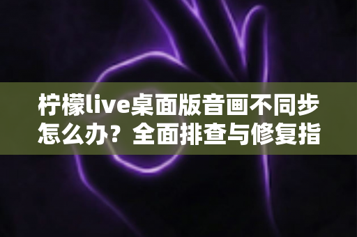 柠檬live桌面版音画不同步怎么办?全面排查与修复指南,让你的直播体验重回流畅 柠檬live桌面版音画不同步怎么办?全面排查与修复指南,让你的直播体验重回流畅