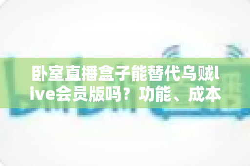 卧室直播盒子能替代乌贼live会员版吗？功能、成本与风险全方位深度对比解析