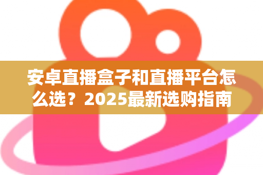 安卓直播盒子和直播平台怎么选？2025最新选购指南，看完少走弯路不踩坑