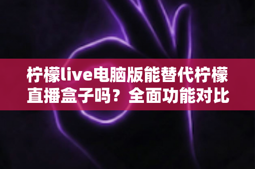 柠檬live电脑版能替代柠檬直播盒子吗?全面功能对比与选购指南深度解析 柠檬live电脑版能替代柠檬直播盒子吗?全面功能对比与选购指南深度解析