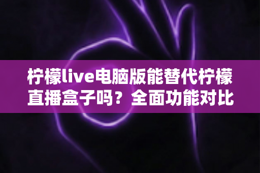 柠檬live电脑版能替代柠檬直播盒子吗?全面功能对比与选购指南深度解析 柠檬live电脑版能替代柠檬直播盒子吗?全面功能对比与选购指南深度解析