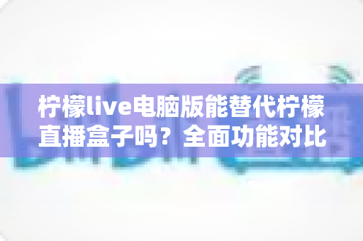 柠檬live电脑版能替代柠檬直播盒子吗？全面功能对比与选购指南深度解析