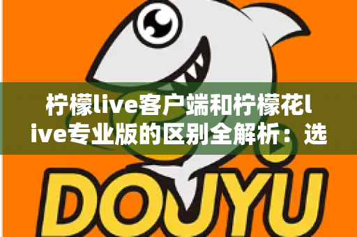 柠檬live客户端和柠檬花live专业版的区别全解析：选对版本让直播效果翻倍的完整指南