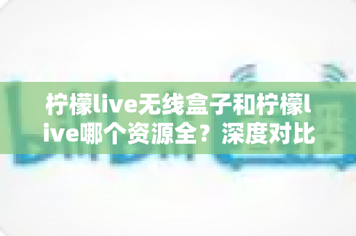 柠檬live无线盒子和柠檬live哪个资源全?深度对比解析与选购全指南 柠檬live无线盒子和柠檬live哪个资源全?深度对比解析与选购全指南