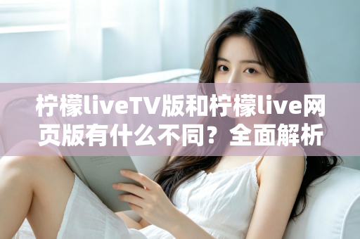 柠檬liveTV版和柠檬live网页版有什么不同？全面解析两大版本的核心差异与选择指南