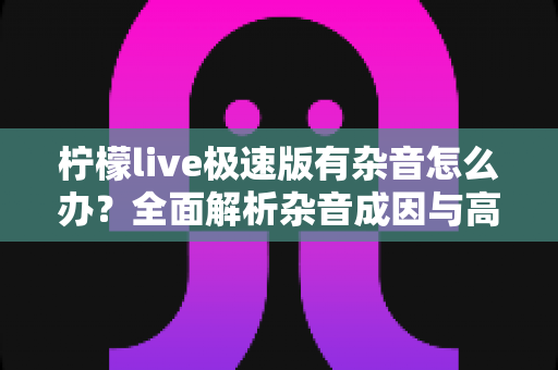 柠檬live极速版有杂音怎么办？全面解析杂音成因与高效解决指南