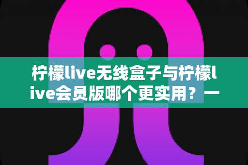 柠檬live无线盒子与柠檬live会员版哪个更实用？一文帮你彻底搞懂再下手