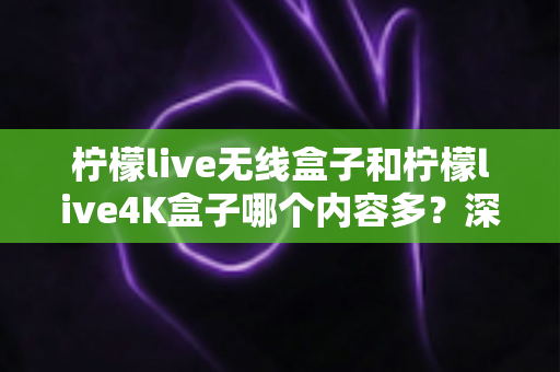 柠檬live无线盒子和柠檬live4K盒子哪个内容多?深度对比解析,帮你选出内容更丰富的电视盒子 柠檬live无线盒子和柠檬live4K盒子哪个内容多?深度对比解析,帮你选出内容更丰富的电视盒子
