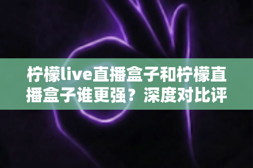 柠檬live直播盒子和柠檬直播盒子谁更强？深度对比评测与选购避坑指南