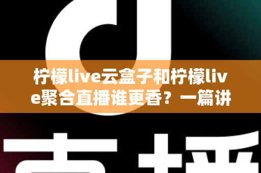 柠檬live云盒子和柠檬live聚合直播谁更香？一篇讲透差异的深度测评帮你闭眼选对