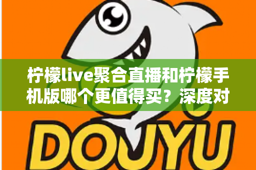 柠檬live聚合直播和柠檬手机版哪个更值得买？深度对比帮你选出最优方案