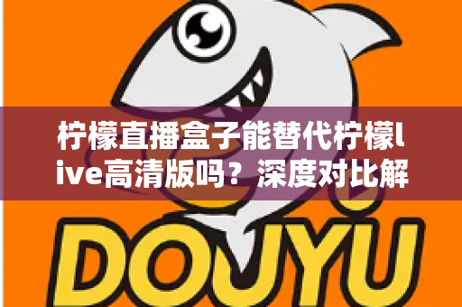 柠檬直播盒子能替代柠檬live高清版吗？深度对比解析帮你找到最适合的直播观看方案
