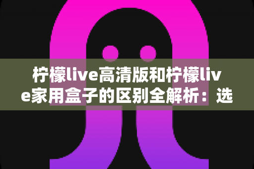 柠檬live高清版和柠檬live家用盒子的区别全解析:选对产品让家庭观影体验翻倍 柠檬live高清版和柠檬live家用盒子的区别全解析:选对产品让家庭观影体验翻倍