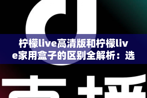 柠檬live高清版和柠檬live家用盒子的区别全解析:选对产品让家庭观影体验翻倍 柠檬live高清版和柠檬live家用盒子的区别全解析:选对产品让家庭观影体验翻倍