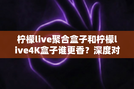 柠檬live聚合盒子和柠檬live4K盒子谁更香？深度对比帮你选对不选贵