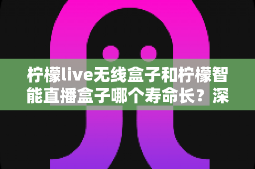 柠檬live无线盒子和柠檬智能直播盒子哪个寿命长？深度解析两款直播设备耐用性与选购全攻略