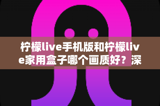 柠檬live手机版和柠檬live家用盒子哪个画质好?深度对比解析助你选出最佳观影方案 柠檬live手机版和柠檬live家用盒子哪个画质好?深度对比解析助你选出最佳观影方案