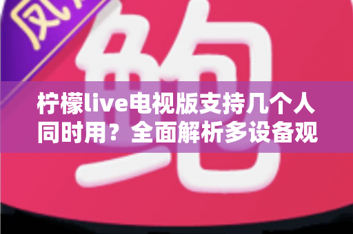 柠檬live电视版支持几个人同时用？全面解析多设备观看规则与家庭共享方案