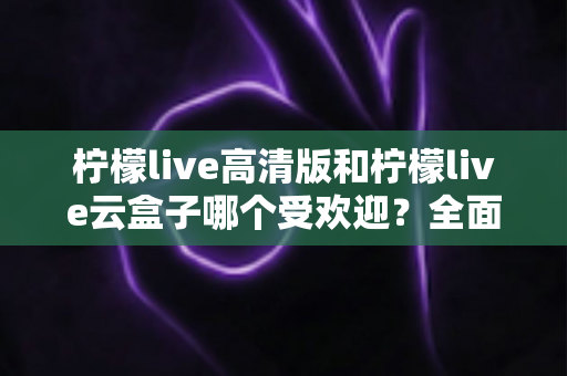 柠檬live高清版和柠檬live云盒子哪个受欢迎？全面对比分析帮你找到最适合的观看方案