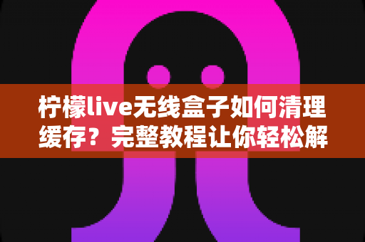 柠檬live无线盒子如何清理缓存？完整教程让你轻松解决卡顿问题
