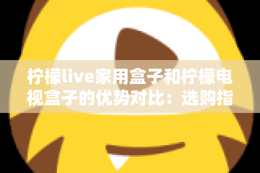 柠檬live家用盒子和柠檬电视盒子的优势对比：选购指南全解析助你找到最适合自己的电视盒子