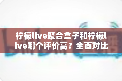 柠檬live聚合盒子和柠檬live哪个评价高？全面对比解析帮你选对不踩坑