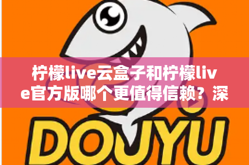 柠檬live云盒子和柠檬live官方版哪个更值得信赖？深度对比分析与安全选择指南