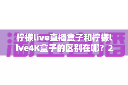 柠檬live直播盒子和柠檬live4K盒子的区别在哪?2025年最全选购对比指南 柠檬live直播盒子和柠檬live4K盒子的区别在哪?2025年最全选购对比指南
