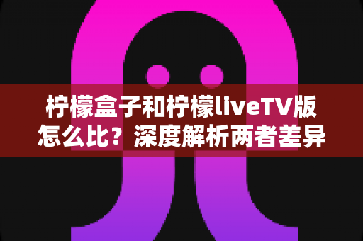 柠檬盒子和柠檬liveTV版怎么比？深度解析两者差异，帮你找到最适合的观影方案