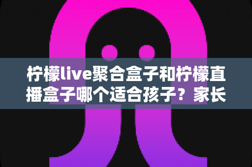 柠檬live聚合盒子和柠檬直播盒子哪个适合孩子？家长必读的功能对比与选购指南