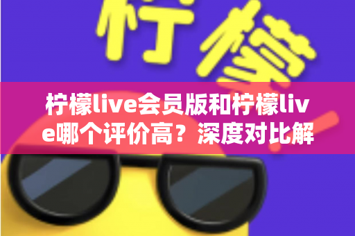 柠檬live会员版和柠檬live哪个评价高?深度对比解析两大版本的真实口碑 柠檬live会员版和柠檬live哪个评价高?深度对比解析两大版本的真实口碑