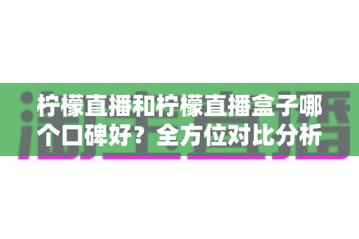 柠檬直播和柠檬直播盒子哪个口碑好？全方位对比分析与理性选择指南