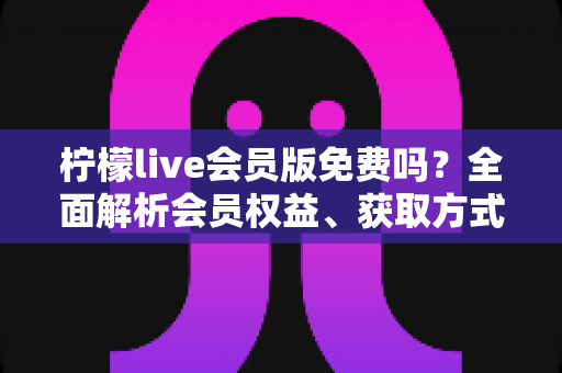 柠檬live会员版免费吗?全面解析会员权益、获取方式与避坑指南 柠檬live会员版免费吗?全面解析会员权益、获取方式与避坑指南
