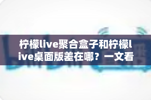 柠檬live聚合盒子和柠檬live桌面版差在哪？一文看懂核心区别，选对工具不踩坑