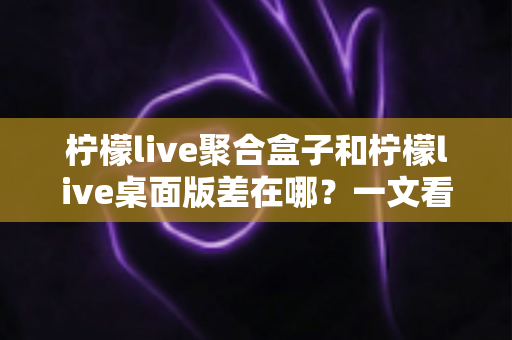 柠檬live聚合盒子和柠檬live桌面版差在哪？一文看懂核心区别，选对工具不踩坑