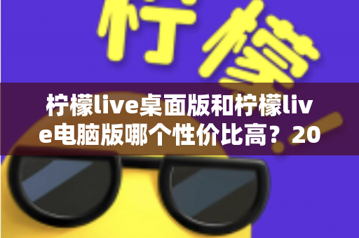 柠檬live桌面版和柠檬live电脑版哪个性价比高？2025最新深度对比评测，帮你选对版本不踩坑