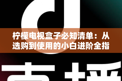 柠檬电视盒子必知清单:从选购到使用的小白进阶全指南,一文搞定所有疑问 柠檬电视盒子必知清单:从选购到使用的小白进阶全指南,一文搞定所有疑问