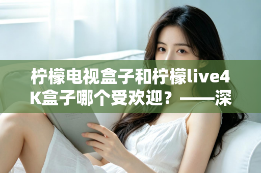 柠檬电视盒子和柠檬live4K盒子哪个受欢迎?——深度对比评测与选购指南 柠檬电视盒子和柠檬live4K盒子哪个受欢迎?——深度对比评测与选购指南