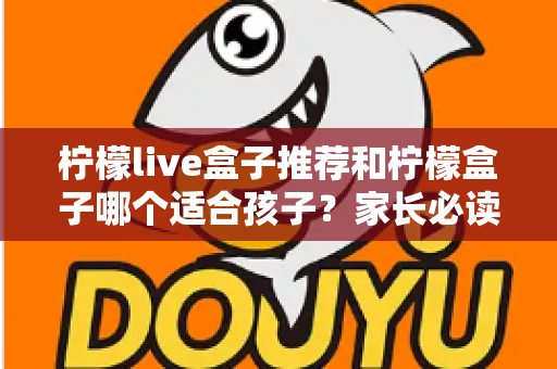 柠檬live盒子推荐和柠檬盒子哪个适合孩子？家长必读的选购全攻略