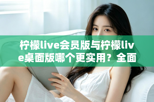 柠檬live会员版与柠檬live桌面版哪个更实用？全面对比分析助你选出最适合的版本